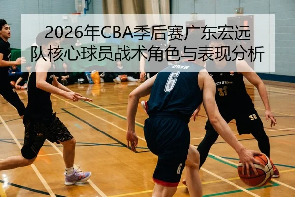 2026年CBA季后赛广东宏远队核心球员战术角色与表现分析