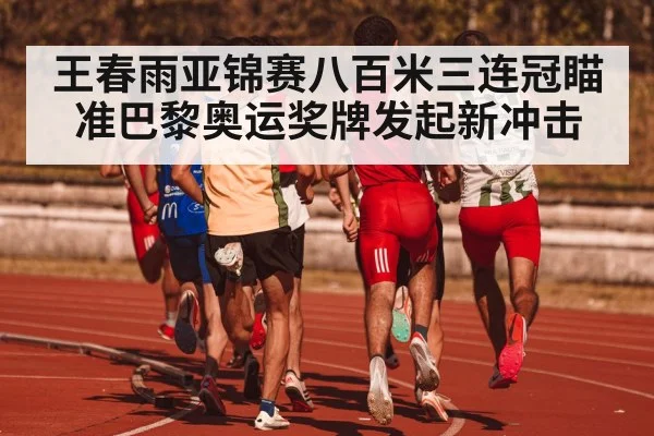 王春雨亚锦赛八百米三连冠瞄准巴黎奥运奖牌发起新冲击