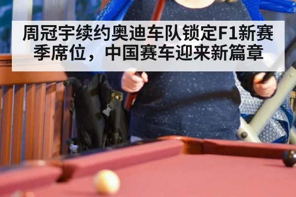 周冠宇续约奥迪车队锁定F1新赛季席位,中国赛车迎来新篇章